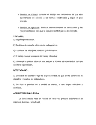    Principio de Control: controlar el trabajo para cerciorarse de que está
         ejecutándose de acuerdo a las normas establecidas y según el plan
         previsto.


        Principio de ejecución: distribuir diferencialmente las atribuciones y las
         responsabilidades para que la ejecución del trabajo sea disciplinada.

VENTAJAS:
a) Mayor especialización.

b) Se obtiene la más alta eficiencia de cada persona.

c) La división del trabajo es planeada y no incidental.

d) El trabajo manual se separa del trabajo intelectual

e) Disminuye la presión sobre un solo jefe por el número de especialistas con que
cuenta la organización.

DESVENTAJAS:

a) Dificultad de localizar y fijar la responsabilidad, lo que afecta seriamente la
disciplina y moral de los trabajadores.

b) Se viola el principio de la unidad de mando, lo que origina confusión y
conflictos.

ADMINISTRACIÓN CLÁSICA

       La teoría clásica nace en Francia en 1916 y su principal exponente es el
ingeniero de minas Henry Farol.
 