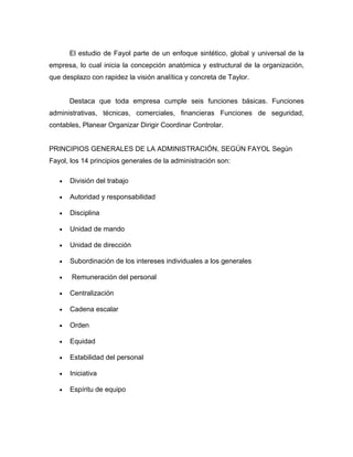 El estudio de Fayol parte de un enfoque sintético, global y universal de la
empresa, lo cual inicia la concepción anatómica y estructural de la organización,
que desplazo con rapidez la visión analítica y concreta de Taylor.


       Destaca que toda empresa cumple seis funciones básicas. Funciones
administrativas, técnicas, comerciales, financieras Funciones de seguridad,
contables, Planear Organizar Dirigir Coordinar Controlar.


PRINCIPIOS GENERALES DE LA ADMINISTRACIÓN, SEGÚN FAYOL Según
Fayol, los 14 principios generales de la administración son:

   •   División del trabajo

   •   Autoridad y responsabilidad

   •   Disciplina

   •   Unidad de mando

   •   Unidad de dirección

   •   Subordinación de los intereses individuales a los generales

   •   Remuneración del personal

   •   Centralización

   •   Cadena escalar

   •   Orden

   •   Equidad

   •   Estabilidad del personal

   •   Iniciativa

   •   Espíritu de equipo
 