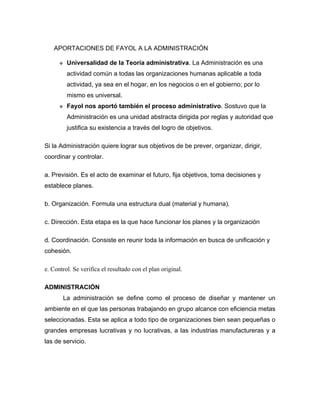 APORTACIONES DE FAYOL A LA ADMINISTRACIÓN

         Universalidad de la Teoría administrativa. La Administración es una
          actividad común a todas las organizaciones humanas aplicable a toda
          actividad, ya sea en el hogar, en los negocios o en el gobierno; por lo
          mismo es universal.
         Fayol nos aportó también el proceso administrativo. Sostuvo que la
          Administración es una unidad abstracta dirigida por reglas y autoridad que
          justifica su existencia a través del logro de objetivos.

Si la Administración quiere lograr sus objetivos de be prever, organizar, dirigir,
coordinar y controlar.

a. Previsión. Es el acto de examinar el futuro, fija objetivos, toma decisiones y
establece planes.

b. Organización. Formula una estructura dual (material y humana).

c. Dirección. Esta etapa es la que hace funcionar los planes y la organización

d. Coordinación. Consiste en reunir toda la información en busca de unificación y
cohesión.

e. Control. Se verifica el resultado con el plan original.

ADMINISTRACIÓN
       La administración se define como el proceso de diseñar y mantener un
ambiente en el que las personas trabajando en grupo alcance con eficiencia metas
seleccionadas. Esta se aplica a todo tipo de organizaciones bien sean pequeñas o
grandes empresas lucrativas y no lucrativas, a las industrias manufactureras y a
las de servicio.
 