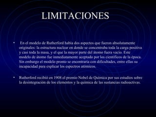 LIMITACIONES
• En el modelo de Rutherford había dos aspectos que fueron absolutamente
originales: la estructura nuclear en donde se concentraba toda la carga positiva
y casi toda la masa, y el que la mayor parte del átomo fuera vacío. Este
modelo de átomo fue inmediatamente aceptado por los científicos de la época.
Sin embargo el modelo pronto se encontraría con dificultades, entre ellas su
incapacidad para explicar los espectros atómicos.
• Rutherford recibió en 1908 el premio Nobel de Química por sus estudios sobre
la desintegración de los elementos y la química de las sustancias radioactivas.
 