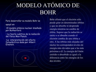 MODELO ATÓMICO DE
BOHR
Bohr afirmó que el electrón sólo
puede girar en determinadas órbitas
y que no absorbe ni desprende
energía mientras no cambie de
órbita. Supuso que la radiación se
emite o se absorbe cuando el
electrón cambia de una órbita a
otra. A las órbitas más alejadas del
núcleo les corresponden niveles de
energía más elevados que a las más
próximas a él. La energía del fotón
emitido o absorbido es igual a la
diferencia entre las energías de los
dos niveles.
Para desarrollar su modelo Bohr se
apoyó en:
•El modelo atómico nuclear diseñado
por Rutherford.
• La teoría cuántica de la radiación
del físico Max Planck.
•La interpretación del efecto
fotoeléctrico dada por Albert
Einstein.
 