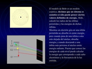 El modelo de Bohr es un modelo
cuántico, decimos que un sistema es
cuántico si sólo puede poseer ciertos
valores definidos de energía.. Bohr,
calculó los radios de las órbitas
permitidas y las energías de dichas
órbitas.
Mientras un electrón gira en una órbita
permitida no absorbe ni emite energía,
pero cuando pasa de una órbita a otra
más alejada del núcleo, absorbe
energía y cuando desciende a una
órbita más próxima al núcleo emite
energía radiante. Puesto que conoce las
energías de cada nivel puede calcular
la energía que corresponde a cada salto
electrónico y la frecuencia de la luz
emitida.
 