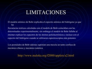 LIMITACIONES
El modelo atómico de Bohr explicaba el espectro atómico del hidrógeno ya que
las
frecuencias teóricas calculadas con el modelo de Bohr coincidían con las
determinadas experimentalmente, sin embargo el modelo de Bohr fallaba al
intentar explicar los espectros de los átomos polielectrónicos e incluso con el
espectro del hidrógeno cuando se utilizaron espectroscopios más potentes.
Los postulados de Bohr además suponían una mezcla un tanto confusa de
mecánica clásica y mecánica cuántica.
http://www.maloka.org/f2000/applets/a2.html
 