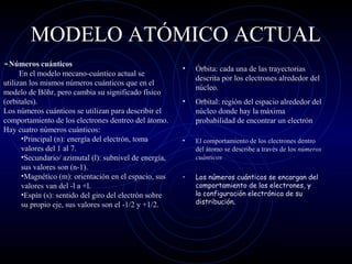 MODELO ATÓMICO ACTUAL
• Órbita: cada una de las trayectorias
descrita por los electrones alrededor del
núcleo.
• Orbital: región del espacio alrededor del
núcleo donde hay la máxima
probabilidad de encontrar un electrón
• El comportamiento de los electrones dentro
del átomo se describe a través de los números
cuánticos
• Los números cuánticos se encargan del
comportamiento de los electrones, y
la configuración electrónica de su
distribución.
-Números cuánticos
En el modelo mecano-cuántico actual se
utilizan los mismos números cuánticos que en el
modelo de Böhr, pero cambia su significado físico
(orbitales).
Los números cuánticos se utilizan para describir el
comportamiento de los electrones dentreo del átomo.
Hay cuatro números cuánticos:
•Principal (n): energía del electrón, toma
valores del 1 al 7.
•Secundario/ azimutal (l): subnivel de energía,
sus valores son (n-1).
•Magnético (m): orientación en el espacio, sus
valores van del -l a +l.
•Espín (s): sentido del giro del electrón sobre
su propio eje, sus valores son el -1/2 y +1/2.
 