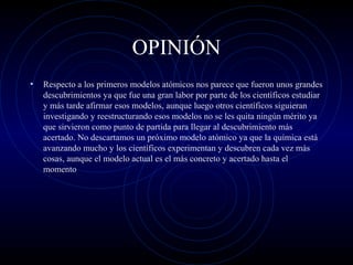 OPINIÓN
• Respecto a los primeros modelos atómicos nos parece que fueron unos grandes
descubrimientos ya que fue una gran labor por parte de los científicos estudiar
y más tarde afirmar esos modelos, aunque luego otros científicos siguieran
investigando y reestructurando esos modelos no se les quita ningún mérito ya
que sirvieron como punto de partida para llegar al descubrimiento más
acertado. No descartamos un próximo modelo atómico ya que la química está
avanzando mucho y los científicos experimentan y descubren cada vez más
cosas, aunque el modelo actual es el más concreto y acertado hasta el
momento
 