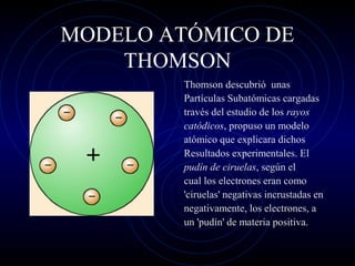 MODELO ATÓMICO DE
THOMSON
Thomson descubrió unas
Partículas Subatómicas cargadas
través del estudio de los rayos
catódicos, propuso un modelo
atómico que explicara dichos
Resultados experimentales. El
pudín de ciruelas, según el
cual los electrones eran como
'ciruelas' negativas incrustadas en
negativamente, los electrones, a
un 'pudín' de materia positiva.
 