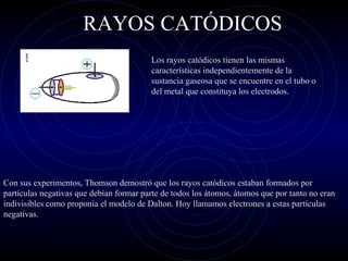 RAYOS CATÓDICOS
Los rayos catódicos tienen las mismas
características independientemente de la
sustancia gaseosa que se encuentre en el tubo o
del metal que constituya los electrodos.
Con sus experimentos, Thomson demostró que los rayos catódicos estaban formados por
partículas negativas que debían formar parte de todos los átomos, átomos que por tanto no eran
indivisibles como proponía el modelo de Dalton. Hoy llamamos electrones a estas partículas
negativas.
 