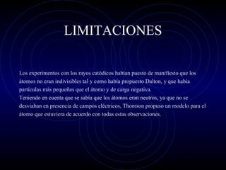 LIMITACIONES
Los experimentos con los rayos catódicos habían puesto de manifiesto que los
átomos no eran indivisibles tal y como había propuesto Dalton, y que había
partículas más pequeñas que el átomo y de carga negativa.
Teniendo en cuenta que se sabía que los átomos eran neutros, ya que no se
desviaban en presencia de campos eléctricos, Thomson propuso un modelo para el
átomo que estuviera de acuerdo con todas estas observaciones.
 
