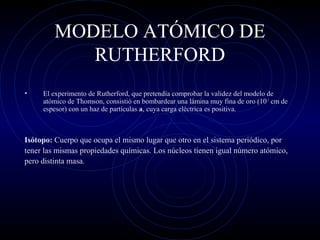 MODELO ATÓMICO DE
RUTHERFORD
• El experimento de Rutherford, que pretendía comprobar la validez del modelo de
atómico de Thomson, consistió en bombardear una lámina muy fina de oro (10-3
cm de
espesor) con un haz de partículas a, cuya carga eléctrica es positiva.
Isótopo: Cuerpo que ocupa el mismo lugar que otro en el sistema periódico, por
tener las mismas propiedades químicas. Los núcleos tienen igual número atómico,
pero distinta masa.
 