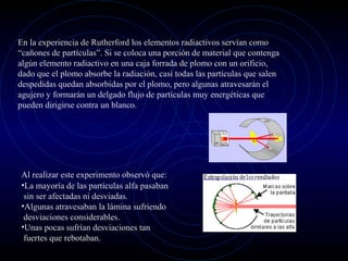 En la experiencia de Rutherford los elementos radiactivos servían como
“cañones de partículas”. Si se coloca una porción de material que contenga
algún elemento radiactivo en una caja forrada de plomo con un orificio,
dado que el plomo absorbe la radiación, casi todas las partículas que salen
despedidas quedan absorbidas por el plomo, pero algunas atravesarán el
agujero y formarán un delgado flujo de partículas muy energéticas que
pueden dirigirse contra un blanco.
Al realizar este experimento observó que:
•La mayoría de las partículas alfa pasaban
sin ser afectadas ni desviadas.
•Algunas atravesaban la lámina sufriendo
desviaciones considerables.
•Unas pocas sufrían desviaciones tan
fuertes que rebotaban.
 