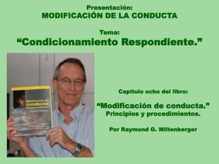 Presentación:
MODIFICACIÓN DE LA CONDUCTA
Tema:
“Condicionamiento Respondiente.”
Capítulo ocho del libro:
“Modificación de conducta.”
Principios y procedimientos.
Por Raymond G. Miltenberger
 