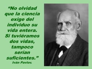 “No olvidad
que la ciencia
exige del
individuo su
vida entera.
Si tuviéramos
dos vidas,
tampoco
serían
suficientes.”
Iván Pavlov.
 