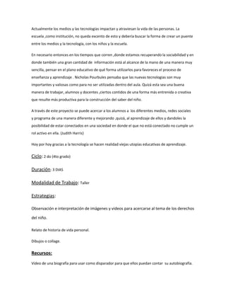 Actualmente los medios y las tecnologías impactan y atraviesan la vida de las personas. La 
escuela ,como institución, no queda excento de esto y debería buscar la forma de crear un puente 
entre los medios y la tecnología, con los niños y la escuela. 
En necesario entonces en los tiempos que corren ,donde estamos recuperando la sociabilidad y en 
donde también una gran cantidad de información está al alcance de la mano de una manera muy 
sencilla, pensar en el plano educativo de qué forma utilizarlos para favoreces el proceso de 
enseñanza y aprendizaje . Nicholas Pourbules pensaba que las nuevas tecnologias son muy 
importantes y valiosas como para no ser utilizadas dentro del aula. Quizá esta sea una buena 
manera de trabajar, alumnos y docentes ,ciertos contidos de una forma más entrenida o creativa 
que resulte más productiva para la construcción del saber del niño. 
A través de este proyecto se puede acercar a los alumnos a los diferentes medios, redes sociales 
y programa de una manera diferente y mejorando ,quizá, al aprendizaje de ellos y dandoles la 
posibilidad de estar conectados en una sociedad en donde el que no está conectado no cumple un 
rol activo en ella. (Judith Harris) 
Hoy por hoy gracias a la tecnología se hacen realidad viejas utopías educativas de aprendizaje. 
Ciclo: 2 do (4to grado) 
Duración: 3 DIAS 
Modalidad de Trabajo: Taller 
Estrategias: 
Observación e interpretación de imágenes y videos para acercarse al tema de los derechos 
del niño. 
Relato de historia de vida personal. 
Dibujos o collage. 
Recursos: 
Video de una biografía para usar como disparador para que ellos puedan contar su autobiografía. 
 
