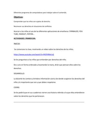 Diferentes programas de computadoras para trabajar sobre el contenido. 
Objetivos: 
Comprender que los niños son sujetos de derecho. 
Reconocer sus derechos en situaciones de conflictos. 
Acercar a los niños al uso de las diferentes aplicaciones de enseñanza: SYMBALOO, YOU 
TUBE, PADDLET, PIXTON… 
ACTIVIDADES PRIMER DIA: 
INICIO: 
Se comenzara la clase, mostrando un video sobre los derechos de los niños. 
https://www.youtube.com/watch?v=PKCPiRRxFuQ 
Se les preguntara a los niños que entienden por derechos del niño. 
De a uno en forma ordenada y levantando la mano, dirán que piensan ellos sobre los 
derechos. 
DESARROLLO: 
La docente les contara y brindara información acerca de donde surgieron los derechos del 
niño y lo importante que son y que deben respetarse. 
CIERRE: 
Se les pedirá que en sus cuadernos narren una historia referida a lo que ellos entendieron 
sobre los derechos que les pertenecen. 
_________________________________________________________________________ 
 