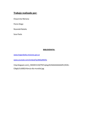 Trabajo realizado por: 
Chazarreta Mariana 
Flores Diego 
Rozandal Natalia 
Sosa Paola 
BIBLIOGRAFIA: 
www.hogardedia.misiones.gov.ar 
www.youtube.com/embed/5p3MZyNN5fo 
4.bp.blogspot.com/_rNIXtKh5150/TN7nqScgrKl/AAAAAAAAAAYU/SCKL-CSkglU/ 
s1600/infancia-dia-mundial.jpg 
 