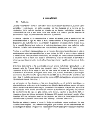 4. DIAGNÓSTICO

   4.1.    Población

Los afro descendientes como es bien sabido tienen sus raíces en los Africanos, quienes fueron
sometidos y esclavizados en siglos pasados por los Europeos en la mayoría de los
continentes, dicho maltrato consistió en privarlos de su libertad, maltratarlos, negarles las
oportunidades de voz y voto, entre otros más hechos que hicieron que las personas de
descendencia negra, se vieran inferiores al resto de la población.

El caso de Colombia, no es diferente al de la historia en general, pues la población afro fue
esclavizada desde el siglo XV hasta el XVIII, siendo sometida a trabajos tortuosos y oficios
degradantes. La ciudad de mayor concentración de población afro descendiente de esta época
fue la conocida Cartagena de Indias, en la cual desembarcaban negros para esclavizar en las
diferentes ciudades o simplemente para ser intercambiados por objetos u otras cosas.

Frente a lo ocurrido en siglos pasados y con la intención de mejorar las condiciones de vida de
estas personas, el gobierno estableció en la carta política de 1991, el reconocimiento oficial de
la población afro como grupo étnico minoritario, sin embargo, las condiciones de los mismos en
la actualidad no es la mejor, pues estos se enfrentan hoy en día a vulneración de derechos de
primera y segunda generación, siendo ello un factor agraviante y repetitivo en la mayoría de los
casos.

El territorio Colombiano se ha considerado como un terreno multiétnico y pluricultural, es el
segundo país de América Latina con población negra. “Actualmente 11 departamentos
concentran el 90% de la población afro del país, entre los cuales se encuentran Choco,
Buenaventura, Barranquilla, Cartagena, Santa Marta, Cali, Tumaco, entre otros; 108 municipios
con mayoría de población afro representan más del 55% de la población afro colombiana del
país y diez 10 ciudades agrupadas representan cerca del 50% de la población afro colombiana”
(Ministerio de Cultura. 2009. Párr. 1)

La vulneración de los derechos a los afro descendientes en el territorio colombiano es
totalmente latente en la mayoría de departamentos del país: Nariño y Cauca, siendo epicentros
de concentración de comunidades negras, presentan condiciones de vida precarias, el “63% de
los hogares no tienen acceso a inodoro con conexión a alcantarillado o bajamar; 30% carecen
de abastecimiento de agua de pila pública, carro tanque, aguatero o acueducto; 60% de
hogares no tienen servicio de recolección de basuras; 41% todavía cocinan con carbón, leña o
desechos; 46% de los hogares viven en hacinamiento, así mismo se destaca Quibdó como la
capital con el ICV(índice de condición de vida) más bajo”. (Ordoñez. 2009. Párr. 1)

También es necesario resaltar la ubicación de las comunidades negras en el resto del país,
ciudades como Bogotá, Cali y Medellín congregan gran numero de afro descendientes, los
cuales llegan allí debido a migraciones o desplazamientos forzados provocados por el conflicto
                                              10
 