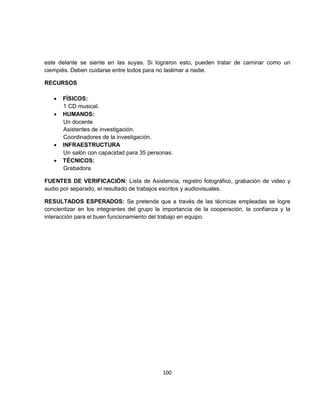 este delante se siente en las suyas. Si lograron esto, pueden tratar de caminar como un
ciempiés. Deben cuidarse entre todos para no lastimar a nadie.

RECURSOS

   •   FÍSICOS:
       1 CD musical.
   •   HUMANOS:
       Un docente
       Asistentes de investigación.
       Coordinadores de la investigación.
   •   INFRAESTRUCTURA
       Un salón con capacidad para 35 personas.
   •   TÉCNICOS:
       Grabadora

FUENTES DE VERIFICACIÓN: Lista de Asistencia, registro fotográfico, grabación de video y
audio por separado, el resultado de trabajos escritos y audiovisuales.

RESULTADOS ESPERADOS: Se pretende que a través de las técnicas empleadas se logre
concientizar en los integrantes del grupo la importancia de la cooperación, la confianza y la
interacción para el buen funcionamiento del trabajo en equipo.




                                            100
 