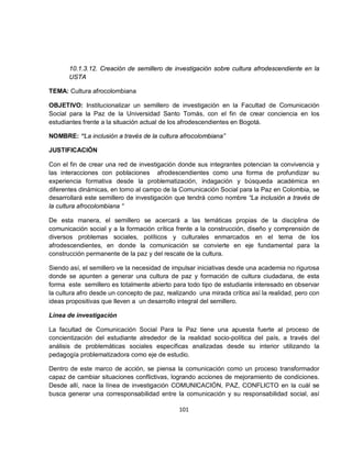 10.1.3.12. Creación de semillero de investigación sobre cultura afrodescendiente en la
       USTA

TEMA: Cultura afrocolombiana

OBJETIVO: Institucionalizar un semillero de investigación en la Facultad de Comunicación
Social para la Paz de la Universidad Santo Tomás, con el fin de crear conciencia en los
estudiantes frente a la situación actual de los afrodescendientes en Bogotá.

NOMBRE: “La inclusión a través de la cultura afrocolombiana”

JUSTIFICACIÓN

Con el fin de crear una red de investigación donde sus integrantes potencian la convivencia y
las interacciones con poblaciones afrodescendientes como una forma de profundizar su
experiencia formativa desde la problematización, indagación y búsqueda académica en
diferentes dinámicas, en torno al campo de la Comunicación Social para la Paz en Colombia, se
desarrollará este semillero de investigación que tendrá como nombre “La inclusión a través de
la cultura afrocolombiana “

De esta manera, el semillero se acercará a las temáticas propias de la disciplina de
comunicación social y a la formación crítica frente a la construcción, diseño y comprensión de
diversos problemas sociales, políticos y culturales enmarcados en el tema de los
afrodescendientes, en donde la comunicación se convierte en eje fundamental para la
construcción permanente de la paz y del rescate de la cultura.

Siendo así, el semillero ve la necesidad de impulsar iniciativas desde una academia no rigurosa
donde se apunten a generar una cultura de paz y formación de cultura ciudadana, de esta
forma este semillero es totalmente abierto para todo tipo de estudiante interesado en observar
la cultura afro desde un concepto de paz, realizando una mirada crítica así la realidad, pero con
ideas propositivas que lleven a un desarrollo integral del semillero.

Línea de investigación

La facultad de Comunicación Social Para la Paz tiene una apuesta fuerte al proceso de
concientización del estudiante alrededor de la realidad socio-política del país, a través del
análisis de problemáticas sociales específicas analizadas desde su interior utilizando la
pedagogía problematizadora como eje de estudio.

Dentro de este marco de acción, se piensa la comunicación como un proceso transformador
capaz de cambiar situaciones conflictivas, logrando acciones de mejoramiento de condiciones.
Desde allí, nace la línea de investigación COMUNICACIÓN, PAZ, CONFLICTO en la cuál se
busca generar una corresponsabilidad entre la comunicación y su responsabilidad social, así

                                              101
 