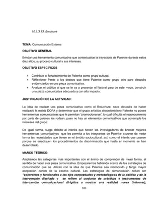 10.1.3.13. Brochure



TEMA: Comunicación Externa

OBJETIVO GENERAL

Brindar una herramienta comunicativa que contextualice la trayectoria de Palenke durante estos
diez años, su proceso cultural y sus intereses.

OBJETIVO ESPECÍFICOS

   •   Contribuir al fortalecimiento de Palenke como grupo cultural.
   •   Reflexionar frente a los deseos que tiene Palenke como grupo afro para después
       evidenciarlos en una pieza comunicativa.
   •   Analizar el público al que se le va a presentar el festival para de este modo, construir
       una pieza comunicativa adecuada y con alto impacto.

JUSTIFICACIÓN DE LA ACTIVIDAD:

La idea de realizar una pieza comunicativa como el Brouchure, nace después de haber
realizado la matriz DOFA y determinar que el grupo artístico afrocolombiano Palenke no posee
herramientas comunicativas que le permitan “promocionarse”, lo cual dificulta el reconocimiento
por parte de quienes los rodean, pues no hay un elementos comunicativos que contemple los
intereses del grupo.

De igual forma, surge debido al interés que tienen los investigadores de brindar mejores
herramientas comunicativas que les permita a los integrantes de Palenke exponer de mejor
forma las necesidades que tienen en el ámbito sociocultural, así, como el interés que poseen
porque se erradiquen los procedimientos de discriminación que hasta el momento se han
desarrollado.

MARCO TEÓRICO:

Ampliamos las categorías más importantes con el ánimo de comprender de mejor forma, el
sentido de hacer esta pieza comunicativa. Empezaremos hablando acerca de las estrategias de
comunicación que se utilizan con la idea de que Palenke sea reconocido y tenga mayor
aceptación dentro de la escena cultural. Las estrategias de comunicación deben ser
“coherentes y funcionales a los ejes conceptuales y metodológicos de la política y de la
intervención diseñada y       se refiere al conjunto de prácticas e instrumentos de
intercambio comunicacional dirigidos a mostrar una realidad nueva (informar),
                                             103
 