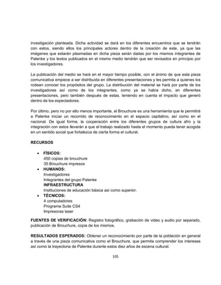 investigación planteada. Dicha actividad se dará en los diferentes encuentros que se tendrán
con estos, siendo ellos los principales actores dentro de la creación de este, ya que las
imágenes que estarán plasmadas en dicha pieza serán dadas por los mismos integrantes de
Palenke y los textos publicados en el mismo medio tendrán que ser revisados en principio por
los investigadores.

La publicación del medio se hará en el mayor tiempo posible, con el ánimo de que esta pieza
comunicativa empiece a ser distribuida en diferentes presentaciones y les permita a quienes los
rodean conocer los propósitos del grupo. La distribución del material se hará por parte de los
investigadores así como de los integrantes, como ya se había dicho, en diferentes
presentaciones, pero también después de estas, teniendo en cuenta el impacto que generó
dentro de los espectadores.

Por último, pero no por ello menos importante, el Brouchure es una herramienta que le permitirá
a Palenke iniciar un recorrido de reconocimiento en el espacio capitalino, así como en el
nacional. De igual forma, la cooperación entre los diferentes grupos de cultura afro y la
integración con estos llevarán a que el trabajo realizado hasta el momento pueda tener acogida
en un sentido social que fortalezca de cierta forma el cultural.

RECURSOS

   •   FÍSICOS:
       450 copias de brouchure
       35 Brouchure impresos
   •   HUMANOS:
       Investigadores
       Integrantes del grupo Palenke
       INFRAESTRUCTURA
       Instituciones de educación básica así como superior.
   •   TÉCNICOS:
       4 computadores
       Programa Suite CS4
       Impresoras laser

FUENTES DE VERIFICACIÓN: Registro fotográfico, grabación de video y audio por separado,
publicación de Brouchure, copia de los mismos.

RESULTADOS ESPERADOS: Obtener un reconocimiento por parte de la población en general
a través de una pieza comunicativa como el Brouchure, que permita comprender los intereses
así como la trayectoria de Palenke durante estos diez años de escena cultural.

                                             105
 