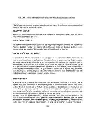 10.1.3.14. Festival interinstitucional y encuentro de culturas afrodescendientes



TEMA: Reconocimiento de la cultura afrocolombiana a través de un festival interinstitucional y el
encuentro de culturas afrodescendientes.

OBJETIVO GENERAL

Realizar un festival interinstitucional donde se evidencie la importancia de la cultura afro dentro
de la construcción social del país.

OBJETIVO ESPECÍFICOS

Dar herramientas comunicativas para que los integrantes del grupo artístico afro colombiano
Palenke, puedan realizar un festival interinstitucional tanto en colegios públicos como
universidades, con el ánimo, de que estos sean reconocidos por su entorno.

JUSTIFICACIÓN DE LA ACTIVIDAD:

El festival interinstitucional realizado en colegios públicos como en universidades, tiene como fin
crear un espacio cultural, donde la cultura afrodescendiente se reconozca, respete y promulgue.
Dicha actividad surge por el interés de los investigadores, los cuales creen necesario exponer
las tradiciones y costumbres de la cultura afro a diferentes públicos, con el ánimo de que la
labor que han desempeñado las poblaciones negras en Colombia, empiece a ser resignificada y
valorada por el resto de la población. De igual forma, se plantea con el objetivo de que Palenke,
como organización cultural, empiece a tener mayor reconocimiento en el ámbito social y de este
modo se produzcan espacios de inclusión para los mismos.


MARCO TEÓRICO:

A continuación se presentan las categorías más destacadas dentro de la actividad, con el
objetivo de que se comprenda de mejor forma porqué la realización de un festival. Para iniciar,
se debe tener en cuenta que un festival es una celebración que se hace por iniciativa de una
comunidad, que centra su atención en un tema determinado, relevante para quienes integran
dicha comunidad. Por ello, el deseo de realizar un encuentro mencionado como el anterior, que
permita dar paso al reconocimiento del otro de manera recreativa.
De igual forma, se destaca el término afrodescendiente como categoría principal dentro de
dicha actividad, este entendido como “personas con descendencia africana, que han vivido
procesos de mestizaje, caracterizados por su color de piel, costumbres y tradiciones” los
cuales han vivido procesos de discriminación a lo largo de la historia y han sido vulnerables a

                                               106
 
