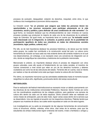 procesos de exclusión, desigualdad, violación de derechos, inequidad, entre otros, lo que
conlleva a los investigadores a promover dichos espacios.

La inclusión social “es un proceso que asegura que todas las personas tienen las
oportunidades y los recursos necesarios para participar plenamente en la vida
económica, social y política y para disfrutar de unas condiciones de vida normales”. De
igual forma, es necesario destacar que los afrodescendientes se vean inmersos en nuevos
procesos sociales que produzcan la mejoría de cada una de las situaciones de la población
negra de Colombia. De igual modo, es importante tener en cuenta que “la inclusión social
está relacionada con la integración, la cohesión, la justicia social. Es la posibilidad de
participación igualitaria de todos sus miembros en todas las dimensiones sociales
(económica, legal, política, cultural, etc.)”

Por ello, es de real importancia destacar los procesos folclóricos y de danza que han tenido
estos grupos, los cuales han contribuido a la construcción social del país. La cultura como
herramienta de inclusión se hace cada vez más evidente dentro del contexto moderno en el cual
nos desenvolvemos, sin embargo, si es necesario crear una conciencia de integración con el
otro, donde se resignifique las costumbres y tradiciones de la población mencionada.

Mencionado lo anterior, es importante destacar ahora el proceso de integración con otros
grupos culturales, pues ello ayuda al fortalecimiento de sus redes sociales, el incentivo de
nuevas conexiones a nivel social que velen en pro de los derechos humanos y deberes
ciudadanos así como los de las estructuras del estado. Teniendo ello en cuenta, nace el interés
por realizar un tipo de actividad como este que logre mostrar la cultura afro de Colombia.

Por último, es importante mencionar que las actividades establecidas hasta el momento buscan
resignificar la cultura afro, dignificarla y promoverla dentro del campo sociocultural.

METODOLOGÍA:

Para la realización del festival interinstitucional es necesario iniciar un debido acercamiento con
las directivas de las instituciones (Universidad Politécnico, Nacional, Santo Tomás) así como
con los coordinadores académicos de los colegios públicos, para gestionar una semana de
cultura afro dentro de cada uno de estos espacios. Dicha conexión debe ser realizada con
varios meses de anticipación, para de este modo, lograr varias cosas dentro de la semana que
se desarrollaría. Una vez lograda el acuerdo con los respectivos directivos, Palenke tendrá que
preparar sus muestras de danza, las cuales serán expuestas en cada uno de estos lugares.

Los investigadores por su parte se encargarán de dar algunas herramientas de comunicación
como el brouchure, afiches, volantes, entre otros, días antes de la semana, para que los
estudiantes de ambas instituciones logren enterarse del evento, invitar a familiares o amigos y
                                               107
 