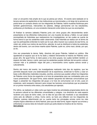 crear un encuentro más amplio de lo que se piensa por ahora. El evento será realizado en la
tercera semana de septiembre en las instituciones ya mencionadas y a lo largo de la semana se
podrá tener un contacto directo con los integrantes de Palenke, habrá muestras folclóricas pero
también gastronómicas, intercambio de saberes, diálogo permanente con los estudiantes,
profesores y/o familiares, en una constante interacción entre todos los que nos acompañen.

Al finalizar la semana (sábado) Palenke junto con otros grupos afro descendientes serán
presentados en las diferentes instituciones con una muestra de danza y folklor, la cual estará
acompañada de historietas que realizaremos los investigadores, en las cuales se cuenta de
forma breve lo que los asistentes están observando. Esta historieta se realiza con el ánimo de
que los participantes entiendan la razón por la cual, ellos mueven sus cuerpos de esa forma, se
visten así, pintan sus rostros de esa forma, además, la cual se distribuirá a todos los asistentes
dentro del evento, con una breve reseña sobre Palenke, quién es, cómo nace, dónde, por qué,
en fin.

Una vez presentada la danza, Nelly, directora del grupo Palenke, hablará en público. Ella
agradecerá el espacio que se le ha dado y relatará brevemente la historia de Palenke como
grupo afro. De igual forma, le dará pasos a los otros grupos, los cuales también tendrán un
espacio de baile, danza o canto, para que los asistentes puedan disfrutar del encuentro cultural,
conocer más a la población negra del país y reconocerlos como sujetos activos social y
culturalmente.

Dentro del marco del evento, los investigadores realizarán todo tipo de registros, que les
permitirá después hacer una sistematización de la experiencia, evidenciar lo hecho y crear en
base a ello diferentes materiales (visuales, escritos, sonoros) que puedan utilizar los integrantes
de Palenke como forma de enganche a la hora de presentarse para ser contratados para una
nueva presentación. De igual forma, estos estarán apoyando las falencias comunicativas que
llegan a presentar los integrantes del grupo a la hora de comunicarse con el otro, pues en
ocasiones, será necesario intervenir para romper las barreras comunicativas que se presentan
en un primer momento entre estos y los estudiantes por ejemplo.

Por último, se realizará un video corto que logre mostrar las actividades programadas dentro de
la semana cultural en las diferentes universidades y colegios. Los directivos de cada espacio
recibirán una copia de dicho video, con la idea de que éste sea mostrado a sus estudiantes
como acto de reflexión y crítica. Como cierre, se hará una reflexión con los integrantes de
Palenke, quienes determinarán por su cuenta tanto los principales errores como los más
amplios logros obtenidos en dicho festival, para que de esta forma, logren mejorar sus errores y
enfrentarse a nuevos retos de inclusión social que parta desde la iniciativa de los mismos.
RECURSOS


                                               108
 