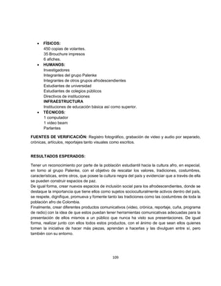 •   FÍSICOS:
       450 copias de volantes.
       35 Brouchure impresos
       6 afiches.
   •   HUMANOS:
       Investigadores
       Integrantes del grupo Palenke
       Integrantes de otros grupos afrodescendientes
       Estudiantes de universidad
       Estudiantes de colegios públicos
       Directivos de instituciones
       INFRAESTRUCTURA
       Instituciones de educación básica así como superior.
   •   TÉCNICOS:
       1 computador
       1 video beam
       Parlantes

FUENTES DE VERIFICACIÓN: Registro fotográfico, grabación de video y audio por separado,
crónicas, artículos, reportajes tanto visuales como escritos.


RESULTADOS ESPERADOS:

Tener un reconocimiento por parte de la población estudiantil hacia la cultura afro, en especial,
en torno al grupo Palenke, con el objetivo de rescatar los valores, tradiciones, costumbres,
características, entre otros, que posee la cultura negra del país y evidenciar que a través de ella
se pueden construir espacios de paz.
De igual forma, crear nuevos espacios de inclusión social para los afrodescendientes, donde se
destaque la importancia que tiene ellos como sujetos socioculturalmente activos dentro del país,
se respete, dignifique, promueva y fomente tanto las tradiciones como las costumbres de toda la
población afro de Colombia.
Finalmente, crear diferentes productos comunicativos (video, crónica, reportaje, cuña, programa
de radio) con la idea de que estos puedan tener herramientas comunicativas adecuadas para la
presentación de ellos mismos a un público que nunca ha visto sus presentaciones. De igual
forma, realizar junto con ellos todos estos productos, con el ánimo de que sean ellos quienes
tomen la iniciativa de hacer más piezas, aprendan a hacerlas y las divulguen entre sí, pero
también con su entorno.




                                               109
 