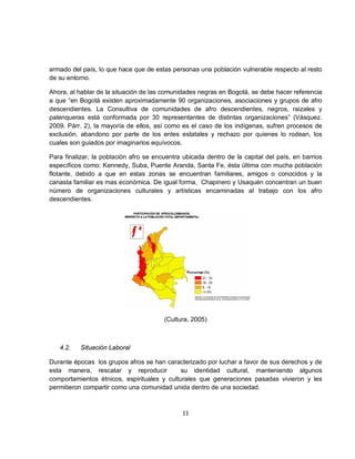 armado del país, lo que hace que de estas personas una población vulnerable respecto al resto
de su entorno.

Ahora, al hablar de la situación de las comunidades negras en Bogotá, se debe hacer referencia
a que “en Bogotá existen aproximadamente 90 organizaciones, asociaciones y grupos de afro
descendientes. La Consultiva de comunidades de afro descendientes, negros, raizales y
palenqueras está conformada por 30 representantes de distintas organizaciones” (Vásquez.
2009. Párr. 2), la mayoría de ellos, así como es el caso de los indígenas, sufren procesos de
exclusión, abandono por parte de los entes estatales y rechazo por quienes lo rodean, los
cuales son guiados por imaginarios equívocos.

Para finalizar, la población afro se encuentra ubicada dentro de la capital del país, en barrios
específicos como: Kennedy, Suba, Puente Aranda, Santa Fe, ésta última con mucha población
flotante, debido a que en estas zonas se encuentran familiares, amigos o conocidos y la
canasta familiar es mas económica. De igual forma, Chapinero y Usaquén concentran un buen
número de organizaciones culturales y artísticas encaminadas al trabajo con los afro
descendientes.




                                        (Cultura, 2005)



   4.2.    Situación Laboral

Durante épocas los grupos afros se han caracterizado por luchar a favor de sus derechos y de
esta manera, rescatar y reproducir           su identidad cultural, manteniendo algunos
comportamientos étnicos, espirituales y culturales que generaciones pasadas vivieron y les
permitieron compartir como una comunidad unida dentro de una sociedad.



                                              11
 