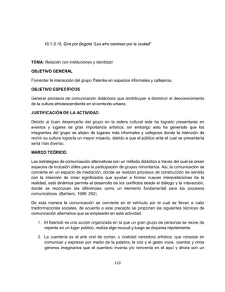 10.1.3.15. Gira por Bogotá “Los afro caminan por la ciudad”



TEMA: Relación con instituciones y identidad

OBJETIVO GENERAL

Fomentar la interacción del grupo Palenke en espacios informales y callejeros.

OBJETIVO ESPECÍFICOS

Generar procesos de comunicación didácticos que contribuyan a disminuir el desconocimiento
de la cultura afrodescendiente en el contexto urbano.

JUSTIFICACIÓN DE LA ACTIVIDAD

Debido al buen desempeño del grupo en la esfera cultural este ha logrado presentarse en
eventos y lugares de gran importancia artística, sin embargo esto ha generado que los
integrantes del grupo se alejen de lugares más informales y callejeros donde la intención de
revivir su cultura lograría un mayor impacto, debido a que el público ante el cual se presentaría
sería más diverso.

MARCO TEÓRICO:

Las estrategias de comunicación alternativas son un método didáctico a través del cual se crean
espacios de inclusión útiles para la participación de grupos minoritarios. Así, la comunicación se
convierte en un espacio de mediación, donde se realizan procesos de construcción de sentido
con la intención de crear significados que ayudan a formar nuevas interpretaciones de la
realidad, está dinámica permite el desarrollo de los conflictos desde el diálogo y la interacción,
donde se reconocen las diferencias como un elemento fundamental para los procesos
comunicativos. (Barbero, 1998: 262).

De esta manera la comunicación se convierte en el vehículo por el cual se llevan a cabo
trasformaciones sociales, de acuerdo a este precepto se proponen las siguientes técnicas de
comunicación alternativa que se emplearán en esta actividad.

   1. El flasmob es una acción organizada en la que un gran grupo de personas se reúne de
      repente en un lugar público, realiza algo inusual y luego se dispersa rápidamente.

   2. La cuentería es el arte oral de contar, u oralidad narradora artística, que consiste en
      comunicar y expresar por medio de la palabra, la voz y el gesto vivos, cuentos y otros
      géneros imaginarios que el cuentero inventa y/o reinventa en el aquí y ahora con un


                                               110
 
