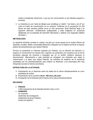 público considerado interlocutor, y que por ser comunicación no son literales respecto a
       la fuente.

   3. La historieta es una "serie de dibujos que constituye un relato", "con texto o sin él" así
      como al medio de comunicación en su conjunto. Partiendo de la concepción de Will
      Eisner de esta narrativa gráfica como un arte secuencial, Scott McCloud llega a la
      siguiente definición: «Ilustraciones yuxtapuestas y otras imágenes en secuencia
      deliberada con el propósito de transmitir información u obtener una respuesta estética
      del lector ».

METODOLOGÍA

La siguiente actividad consiste en realizar una gira por cincos plazas de la ciudad (Chorro de
Quevedo, Lourdes, Salitre, Universidad Nacional y Usaquén) con el objetivo de llevar al espacio
público las presentaciones que realiza Palenke.

Primero se presentará un Flasmob realizado por Palenke, con la intención de intervenir un
espacio no convencional con danzas afro, segundo se presentará una cuentería que en forma
sarcástica exponga las acciones y lenguajes que en un ámbito cotidiano expresan la
discriminación. Alternamente a esta actividad se entregará una historieta que relate la
conformación y la labor que realiza Palenke, las prácticas de abolición de la esclavitud
empleadas por los afrodescendientes para obtener su liberación y los personajes afro más
influyentes durante la historia colombiana.

ESTRUCTURA DE LA ACTIVIDAD

   1. Presentación de un flashmob sobre los bailes de la cultura afrodescendiente en cinco
      plazoletas de ciudad.
   2. Presentación de la cuentería ¡Hum! 200 años ¿De qué?
   3. Divulgación de la historieta sobre historia de la cultura afrodescendiente.

RECURSOS

   •   FÍSICOS:
       2.000 impresiones de la historieta tamaño carta y a b/n.
   •   HUMANOS:
       Un Cuentero
       Asistentes de investigación.
       Integrantes del grupo Palenke.
       Equipo de logística.



                                              111
 
