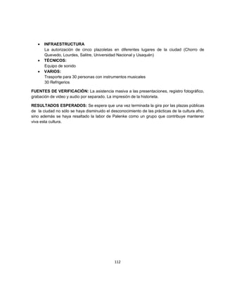 •   INFRAESTRUCTURA
       La autorización de cinco plazoletas en diferentes lugares de la ciudad (Chorro de
       Quevedo, Lourdes, Salitre, Universidad Nacional y Usaquén)
   •   TÉCNICOS:
       Equipo de sonido
   •   VARIOS:
       Trasporte para 30 personas con instrumentos musicales
       30 Refrigerios

FUENTES DE VERIFICACIÓN: La asistencia masiva a las presentaciones, registro fotográfico,
grabación de video y audio por separado. La impresión de la historieta.

RESULTADOS ESPERADOS: Se espera que una vez terminada la gira por las plazas públicas
de la ciudad no sólo se haya disminuido el desconocimiento de las prácticas de la cultura afro,
sino además se haya resaltado la labor de Palenke como un grupo que contribuye mantener
viva esta cultura.




                                             112
 