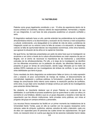 14. FACTIBILIDAD



Palenke como grupo legalmente constituido y con 10 años de experiencia dentro de la
escena artística en Colombia, refuerza valores de responsabilidad, hermandad y respeto
en sus integrantes, lo cual hace de esta propuesta académica un proyecto confiable y
serio.

El diagnóstico realizado hace un año, permite entender las problemáticas de la población
afrocolombiana entorno a la discriminación y exclusión de los mismos a nivel sociopolítico
y cultural, evidenciando, una desigualdad en la calidad de vida de estos y problemas de
integración social con su entorno como la falta de acceso a la educación, el desarraigo
cultural, la falta de oportunidad laboral, las inequidades económicas, entre otros factores,
que agravan la situación de los afros en la capital de Colombia.

De igual forma, las falencias presentadas por parte de estos hace que la investigación se
encamine a ver cómo a través de la cultura afrocolombiana se crean espacios de paz en
Bogotá, con el ánimo de reconocer la importancia de las tradiciones y costumbres
culturales de los afrodescendientes. Por ello, a lo largo de la investigación se identificó
con los diferentes encuentros con la población de estudio, las diferentes falencias que
presenta el grupo en temas de comunicación, siendo luego reforzado por la matriz de
análisis DOFA realizada por los investigadores del énfasis de conflicto, lo que visibilizó
otras debilidades que tiene el grupo.

Como resultado de dicho diagnóstico se evidenciaron fallas en torno a la mala expresión
oral y corporal, el poco conocimiento de manejo de medios, el desconocimiento de
normatividad, legislación y políticas públicas, la formulación y gestión de proyectos, el
trabajo de comunicación tanto interna como externa, la resolución pacífica de conflictos,
entre otros, lo que dejó como resultado el trabajo continuo por parte de los investigadores
para solventar dichas falencias.

No obstante, es importante destacar que el grupo Palenke es consciente de sus
debilidades, lo cual facilita el proceso académico que se quiere llevar a cabo con ellos y lo
convierte en una fortaleza, debido a que es un grupo dispuesto y receptivo a todo tipo de
capacitación que les ofrecen instituciones, tanto privadas como públicas, con miras al
progreso del grupo en campos artísticos y personales.

Los recursos físicos necesarios los facilitó en un primer momento las instalaciones de la
Universidad Santo Tomás, pues en ella se cuentan con los equipos necesarios como
cámaras, salas de cómputo, auditorios, salones, estudios de radio y televisión, cada uno
de ellos con capacidad para 35 personas las cuales toman las capacitaciones. De igual
modo, es necesario tener en cuenta que algunas de las sesiones realizadas fueron dadas
                                             123
 
