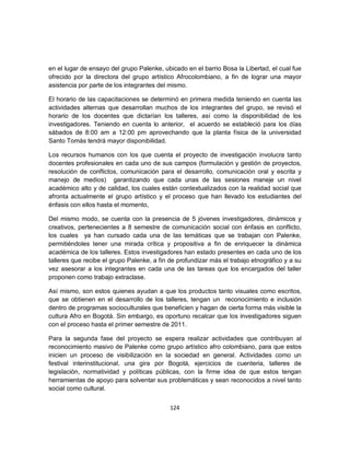 en el lugar de ensayo del grupo Palenke, ubicado en el barrio Bosa la Libertad, el cual fue
ofrecido por la directora del grupo artístico Afrocolombiano, a fin de lograr una mayor
asistencia por parte de los integrantes del mismo.

El horario de las capacitaciones se determinó en primera medida teniendo en cuenta las
actividades alternas que desarrollan muchos de los integrantes del grupo, se revisó el
horario de los docentes que dictarían los talleres, así como la disponibilidad de los
investigadores. Teniendo en cuenta lo anterior, el acuerdo se estableció para los días
sábados de 8:00 am a 12:00 pm aprovechando que la planta física de la universidad
Santo Tomás tendrá mayor disponibilidad.

Los recursos humanos con los que cuenta el proyecto de investigación involucra tanto
docentes profesionales en cada uno de sus campos (formulación y gestión de proyectos,
resolución de conflictos, comunicación para el desarrollo, comunicación oral y escrita y
manejo de medios) garantizando que cada unas de las sesiones maneje un nivel
académico alto y de calidad, los cuales están contextualizados con la realidad social que
afronta actualmente el grupo artístico y el proceso que han llevado los estudiantes del
énfasis con ellos hasta el momento,

Del mismo modo, se cuenta con la presencia de 5 jóvenes investigadores, dinámicos y
creativos, pertenecientes a 8 semestre de comunicación social con énfasis en conflicto,
los cuales ya han cursado cada una de las temáticas que se trabajan con Palenke,
permitiéndoles tener una mirada crítica y propositiva a fin de enriquecer la dinámica
académica de los talleres. Estos investigadores han estado presentes en cada uno de los
talleres que recibe el grupo Palenke, a fin de profundizar más el trabajo etnográfico y a su
vez asesorar a los integrantes en cada una de las tareas que los encargados del taller
proponen como trabajo extraclase.

Así mismo, son estos quienes ayudan a que los productos tanto visuales como escritos,
que se obtienen en el desarrollo de los talleres, tengan un reconocimiento e inclusión
dentro de programas socioculturales que beneficien y hagan de cierta forma más visible la
cultura Afro en Bogotá. Sin embargo, es oportuno recalcar que los investigadores siguen
con el proceso hasta el primer semestre de 2011.

Para la segunda fase del proyecto se espera realizar actividades que contribuyan al
reconocimiento masivo de Palenke como grupo artístico afro colombiano, para que estos
inicien un proceso de visibilización en la sociedad en general. Actividades como un
festival interinstitucional, una gira por Bogotá, ejercicios de cuenteria, talleres de
legislación, normatividad y políticas públicas, con la firme idea de que estos tengan
herramientas de apoyo para solventar sus problemáticas y sean reconocidos a nivel tanto
social como cultural.


                                            124
 