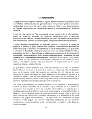 15. SOSTENIBILIDAD

El legado cultural que el grupo Palenke ha logrado dejar en el público que lo sigue desde
hace 10 años, ha hecho que futuras generaciones se interesen por reproducir y mantener
viva la cultura afro a través del arte, de esta manera, es visible el paso de generaciones
por Palenke transmitiendo sus conocimientos étnicos y reproduciéndolos en diferentes
contextos.

A partir de esta experiencia Palenke adoptará nuevos conocimientos en (formulación y
gestión de proyectos, resolución de conflictos, comunicación para el desarrollo,
comunicación oral y escrita y manejo de medios) los cuales los harán superar problemas
tanto internos como externos ayudando al grupo a mejorar sus falencias comunicativas.

El haber adquirido competencias en legislación pública y formulación y gestión de
proyectos le permitirá al grupo Palenke licitar proyectos con instituciones estatales que
estén interesados en promover el desarrollo de la cultura afrocolombiana, de igual forma
el Ministerio de Educación, ofrece proyectos que llevan por objetivo “Propiciar el uso
pedagógico de Nuevas Tecnologías en el proceso pedagógico de los docentes y
estudiantes y de mejoramiento de las instituciones educativas y en general a la vida
cotidiana de la comunidad educativa del país” (Ministerio de Educación, 2010), de esta
forma podrán no sólo reforzar los conocimientos adquiridos en los talleres de micro
medios, sino adquirir muchos más que coayuden al mejoramiento de la imagen
corporativa del grupo artístico Palenke.

De igual forma, existen proyectos que serán desarrollados por la OIE, en Colombia
durante 11 años en donde se promoverá la cultura y el rescate de estas identidades a
través de la historia, dentro del proyecto se invertirán 500 mil millones de pesos
destinados a mejorar el acceso de estas poblaciones a la educación superior y la
capacitación técnica, esta es una oportunidad para seguir con la búsqueda de la
reivindicación de derechos, la inclusión social y el rescate de la vida afrodescendiente en
Colombia, todos ellos ejes temáticos de la presente investigación.

Otra forma de sostenibilidad del presente proyecto, es por medio de la incentivación a
alumnos de bajos semestres de la facultad a que participen en el semillero de
investigación “La inclusión a través de la cultura afrocolombiana, un espacio que se
construye reconociendo al otro”, de esta forma, se garantizaría un acompañamiento a la
población y se podrían llegar a abarcar temáticas que dentro de este proyecto aún no se
hallan tratado y que contribuirían a una mejor comprensión de la realidad social por la que
atraviesan los grupos afrocolombianos. De igual forma los estudiantes de bajos
semestres podrán seguir         los mismos programas académicos de los presentes
investigadores, así que también se podría complementar el trabajo ya hecho desde las
mismas temáticas.
                                           126
 