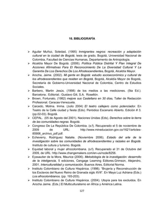 16. BIBLIOGRAFÍA



 Aguilar Muñoz, Soledad, (1995) Inmigrantes negros: recreación y adaptación
  cultural en la ciudad de Bogotá, tesis de grado, Bogotá, Universidad Nacional de
  Colombia, Facultad de Ciencias Humanas, Departamento de Antropología.
 Alcaldía Mayor De Bogotá. (2006). Política Pública Distrital Y Plan Integral De
  Acciones Afirmativas Para El Reconocimiento De La Diversidad Cultural Y La
  Garantía De Los Derechos De Los Afrodescendientes. Bogotá, Alcaldía Mayor.
 Arocha, Jaime. (2002). Mi gente en Bogotá: estudio socioeconómico y cultural de
  los afrodescendientes que residen en Bogotá, Bogotá, Alcaldía Mayor de Bogotá,
  Secretaría de Gobierno-Universidad Nacional de Colombia, Centro de Estudios
  Sociales.
 Barbero, Martin Jesús. (1998) de los medios a las mediciones. (5ta Ed.).
  Barcelona.: Editorial.: Gustavo Gili, S.A. Rosellón.
 Brown, Fortunato, (1982) mejore sus Castellano en 30 días, Taller de Redacción
  Profesional. Caracas-Venezuela.
 Caicedo, Molina. Imma. (Julio 2004) El teatro callejero como potenciador. En
  Teatro de la Calle ciudad y fiesta (Eds). Periódico Escenario Abierto. Edición # 3.
  (pp.02-03). Bogotá.
 CEPAL. (05 de Agosto del 2001). Naciones Unidas (Eds), Derechos sobre la tierra
  de las comunidades negras. Bogotá.
 Congreso De La República De Colombia. (s.f). Recuperado el 5 de noviembre de
  2009          de          URL:         http://www.mineducacion.gov.co/1621/articles-
  85906_archivo_pdf.pdf.
 Echeverry, Rodríguez Natalie. (Noviembre 2006). Estado del arte de la
  investigación sobre las comunidades de afrodescendientes y raizales en Bogotá.
  Instituto de cultura y turismo. Bogotá.
 Equidad laboral y mujer afrocolombiana. (s.f). Recuperado el 31 de Octubre del
  2009, de URL: http://www.changemakers.com/en-us/node/8256.
 Eyssautier de la Mora, Maurice (2006). Metodología de la investigación: desarrollo
  de la inteligencia, 5 ediciones, Cengage Learning Editores.Grimson, Alejandro,
  2001. Interculturalidad y comunicación, Buenos Aires, Editorial Norma.
 Instituto Colombiano de Cultura Hispánica. (1998). “Brujería y Reconstrucción de
  los Esclavos del Nuevo Reino de Granada siglo XVII”. En Maya Luz Adriana (Eds.)
  Los afrocolombianos. (pp. 193-203).
 Instituto Colombiano de Cultura Hispánica. (2004). Utopía para los excluidos. En
  Arocha Jaime. (Eds.) El Multiculturalismo en África y América Latina.

                                       127
 