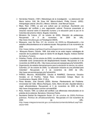  Hernández Roberto. (1991.) Metodología de la investigación. La elaboración del
  Marco teórico. Edit. Mc Graw Hill. México.Kottank, Phillip Corand. (2002).
  Antropología cultural. (9na Ed.). México. Editorial.: José Manuel Cejudo.
 Mejía, Raúl. (1998). La paz una cultura que se construye. Asumiendo una
  pedagogía del conflicto y una negociación cultural. Ponencia presentada al
  simposio nacional sobre el desarrollo humano y la educación para la paz en la
  Colombia del próximo milenio. Bogotá, Colombia.
 Ministerio De Cultura. (31 de octubre de 2009). Dirección de poblaciones.
  Recuperado         el     5    de      noviembre        de    2009     de     URL:
  http://www.mincultura.gov.co/?idcategoria=26030.
 Mosquera, Juan De Dios. (31 de octubre de 2009).La Etnoeducación y los
  estudios afrocolombianos en el sistema escolar. Recuperado el 5 de noviembre de
  2009                                      de                                  URL:
  http://www.lablaa.org/blaavirtual/sociologia/cimarron/cimarron4.ht
 Mosquera Rosero, Claudia, 1998. Acá antes no se veían negros: estrategias de
  inserción de la población negra en Santa Fe de Bogotá, Bogotá, Instituto Distrital
  de Cultura y Turismo.
 Ordeñes, Freddy. (29 de octubre de 2009). Los afrocolombianos: La población más
  vulnerable como consecuencia del desplazamiento forzado. Recuperado el 5 de
  noviembre de 2009 de URL:: http://www.prensarural.org/spip/spip.php?article2365.
 Organización de estados iberoamericanos para la educación la ciencia y la cultura.
  Colombia. (31 de octubre de 2009). “La educación inclusiva es una prioridad para
  Colombia”. Recuperado el 5 de noviembre de 2009 de URL:
  http://www.oei.es/noticias/spip.php?article3434.
 PARDO, Mauricio. MOSQUERA, Claudia & RAMÍREZ, Clemencia. Estudios
  Sociales en el Pacífico. Tabula Raza. Universidad Colegio Mayor de
  Cundinamarca. Bogotá. 2004. 21-26 p.
 Pérez Morales, José Gerardo (2009). Normas .Planteamiento del Problema.
  Universidad del Valle. México.Rodríguez, Solís, María del pilar. Equidad laboral y
  mujer afrocolombiana. Recuperado el 5 de noviembre de 2009 de URL:
  http://www.changemakers.com/en-us/node/8256.
 Ross, Howard, 1995. La cultura del conflicto: Las diferencias interculturales en la
  práctica de la violencia. Barcelona. Ediciones Paidós.
 Secretaria Distrital De Integración Social. (31 de octubre de 2009).Políticas
  públicas. Política de afrodescendientes. Recuperado el 5 de noviembre de
  2009                                      de                                  URL:
  http://www.integracionsocial.gov.co/modulos/contenido/default.asp?idm
  odulo=540



                                      128
 