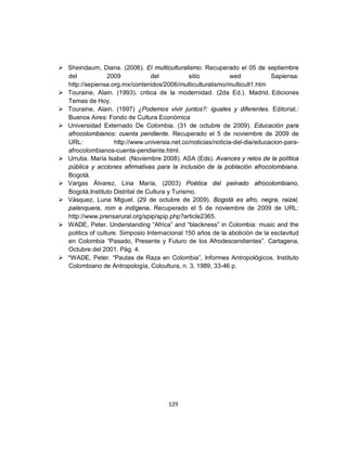  Sheindaum, Diana. (2006). El multiculturalismo. Recuperado el 05 de septiembre
  del             2009            del           sitio           wed            Sapiensa:
  http://sepiensa.org.mx/contenidos/2006/multiculturalismo/multicult1.htm
 Touraine, Alain. (1993). critica de la modernidad. (2da Ed.). Madrid. Ediciones
  Temas de Hoy.
 Touraine, Alain. (1997) ¿Podemos vivir juntos?: iguales y diferentes. Editorial.:
  Buenos Aires: Fondo de Cultura Económica
 Universidad Externado De Colombia. (31 de octubre de 2009). Educación para
  afrocolombianos: cuenta pendiente. Recuperado el 5 de noviembre de 2009 de
  URL:               http://www.universia.net.co/noticias/noticia-del-dia/educacion-para-
  afrocolombianos-cuenta-pendiente.html.
 Urrutia. María Isabel. (Noviembre 2008). ASA (Eds). Avances y retos de la política
  pública y acciones afirmativas para la inclusión de la población afrocolombiana.
  Bogotá.
 Vargas Álvarez, Lina María, (2003) Poética del peinado afrocolombiano,
  Bogotá,Instituto Distrital de Cultura y Turismo.
 Vásquez, Luna Miguel. (29 de octubre de 2009). Bogotá es afro, negra, raizal,
  palenquera, rom e indígena. Recuperado el 5 de noviembre de 2009 de URL:
  http://www.prensarural.org/spip/spip.php?article2365.
 WADE, Peter. Understanding “Africa” and “blackness” in Colombia: music and the
  politics of culture. Simposio Internacional 150 años de la abolición de la esclavitud
  en Colombia “Pasado, Presente y Futuro de los Afrodescendientes”. Cartagena,
  Octubre del 2001. Pág. 4.
 *WADE, Peter. “Pautas de Raza en Colombia”, Informes Antropológicos. Instituto
  Colombiano de Antropología, Colcultura, n. 3, 1989, 33-46 p.




                                        129
 