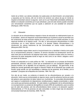 medio de su folclor, sus valores culturales, los cuales pese a la discriminación, son preservados
y expuestos por los mismos, ello con el ánimo de construir una cultura de paz en donde se
respete la diversidad cultural; la segunda razón por la cual “desarrollan actividades artísticas es
debido a la situación económica por la que atraviesan, pues de esta manera pueden encontrar
una remuneración económica que los ayuda a sobrevivir en una sociedad de consumo”.
(Rodríguez. 2008. Párr.03)



   4.3.    Educación

La situación de los afrocolombianos respecto al tema de educación es relativamente bueno en
la actualidad, planes de integración social desarrollados por el gobierno actual ha permitido que
las condiciones de estas personas mejoren de una u otra forma en el ámbito educativo, lo cual
repercute también en el aspecto social. Por ello, la “etno-educación afrocolombiana no debe
confundirse con la mera reforma curricular o la llamada Cátedra Afrocolombiana o la
introducción de valores tradiciones de las Comunidades en ciertos niveles educativos”.
(Mosquera.2006. Párr.02)

Las comunidades negras deben asumir el reconocimiento de su identidad e historia como parte
de su enriquecimiento personal y colectivo. El servicio educativo de etnoeduación servirá de
este modo para la eliminación de estigmas hacia estos, conceptos errados sobre los mismos y
relaciones de poder desiguales donde el negro es visto como un ser inferior, obligado a servir
por parte de los blancos.

Frente a lo estipulado en la carta política de 1991, “La educación es un proceso de formación
permanente, personal, cultural y social que se fundamenta en una concepción integral de la
persona humana, de su dignidad, de sus derechos y de sus deberes. De igual forma, la ley
señala las normas generales para regular el Servicio Público de la Educación que cumple una
función social acorde con las necesidades e intereses de las personas, de la familia y de la
sociedad”. (Congreso de la República de Colombia. 1994. Párr..02)

Con ello de por medio, se evidencia el derecho de los afrocolombianos por acceder a la
educación, hecho que es contrarrestado en algunos casos, pues los esfuerzos hechos por parte
del gobierno para garantizar tal deber todavía son insuficientes, “la comunidad afrocolombiana
aún espera el cumplimiento de disposiciones constitucionales y legales encaminadas a saldar
una cuenta que permanece pendiente. En esta materia, la participación de los afrocolombianos
no es proporcional a su presencia demográfica en el país (26% de la población), pues se estima
que de cada cien jóvenes, solo dos afrocolombianos tienen acceso a la educación superior.
Adicionalmente, el 11% de personas de esta comunidad, no tiene ningún tipo de educación”
(Universidad Externado de Colombia. 2006. Párr.05)


                                                13
 