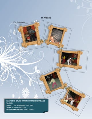 17. ANEXOS

       17.1. Fotografías




ENSAYO DEL GRUPO ARTÍSTICO AFROCOLOMBIANO
PALENKE.
FECHA: 21 DE NOVIEMBRE DEL 2009
LUGAR: BOSA LA LIBERTAD                  130
FOTOS TOMADAS POR: DIANA TORRES
 