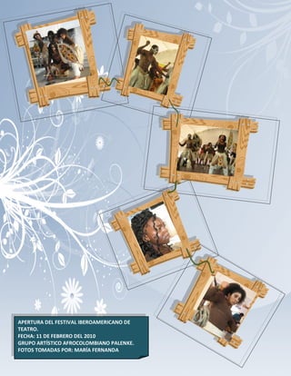APERTURA DEL FESTIVAL IBEROAMERICANO DE
TEATRO.
FECHA: 11 DE FEBRERO DEL 2010             131
GRUPO ARTÍSTICO AFROCOLOMBIANO PALENKE.
FOTOS TOMADAS POR: MARÍA FERNANDA
 