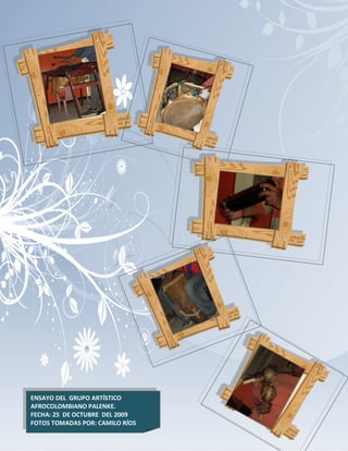 ENSAYO DEL GRUPO ARTÍSTICO
AFROCOLOMBIANO PALENKE.          132
FECHA: 25 DE OCTUBRE DEL 2009
FOTOS TOMADAS POR: CAMILO RÍOS
 