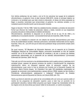 Con dichos problemas de por medio y con el fin de solucionar las quejas de la población
afrocolombiana, el gobierno inicio el plan decenal 2006-2010, donde el principal objetivo es
involucrar a la sociedad para que ésta oriente la educación, el deseo de dicha propuesta es
llegar a acuerdos nacionales que comprometan al gobierno, los sectores sociales y a la
ciudadanía para la transformación que la educación necesita.

Según el decreto 1122 de 1998, “todos los establecimientos estatales y privados de educación
formal que ofrezcan los niveles de preescolar, básica y media, incluirán en sus respectivos
proyectos educativos institucionales la Cátedra de Estudios
Afrocolombianos, atendiendo lo dispuesto en el artículo 39 de la Ley 70 de 1993 y lo
establecido en el presente decreto”. (Universidad Externado de Colombia. 2006. Párr.06)

Así mismo se establece la creación de una cátedra de estudios afrocolombianos para tratar
temas de problemáticas sociales, intereses particulares, actividades tradicionales de los negros,
leyendas, mitos, etc., con el fin de que el resto de la población tenga conocimiento amplio sobre
esta cultura.

De igual manera, “El Ministerio de Educación Nacional, con la asesoría de la Comisión
Pedagógica Nacional de Comunidades Negras, promoverá anualmente un foro de carácter
nacional, con el fin de obtener un inventario de iniciativas y de dar a conocer las distintas
experiencias relacionadas con el desarrollo de los estudios afrocolombianos” (Universidad
Externado de Colombia. 2006. Párr.05)

Todo ello con el fin de reconocer a los afrodescendientes como sujetos activos y participes de la
sociedad actual, capaces de generar procesos de cambio y transformación de imaginarios
colectivos.Por último, es necesario repensar sobre la educación superior de los
afrocolombianos, pues como lo hizo la directora de Fomento de la Educación Superior del
Ministerio, María Victoria Angulo, “en Colombia 9 de cada 100 estudiantes matriculados en
pregrado se reconocen como pertenecientes a grupos étnicos: ROM, raizales de San Andrés y
Providencia, afrocolombianos, palanqueros e indígenas” (Organización de Estados
Iberoamericanos para la Educación la Ciencia y la Cultura.2008. párr. 04).

Hecho que llama la atención por parte de las comunidades afro así como por quienes están al
mando de los programas de educación superior, pues si bien hay un aumento en la
participación educativa, todavía faltan proyectos que logren recoger las necesidades tanto de
los negros como de otras etnias que buscan hallar en la educación, un camino al progreso.




                                               14
 