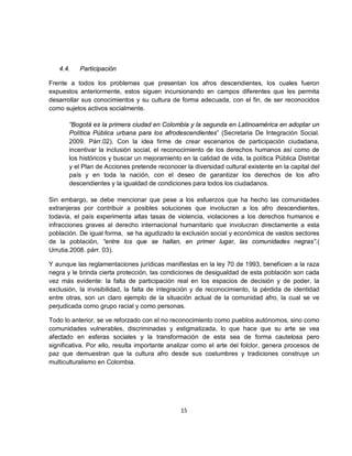 4.4.    Participación

Frente a todos los problemas que presentan los afros descendientes, los cuales fueron
expuestos anteriormente, estos siguen incursionando en campos diferentes que les permita
desarrollar sus conocimientos y su cultura de forma adecuada, con el fin, de ser reconocidos
como sujetos activos socialmente.

       “Bogotá es la primera ciudad en Colombia y la segunda en Latinoamérica en adoptar un
       Política Pública urbana para los afrodescendientes” (Secretaria De Integración Social.
       2009. Párr.02). Con la idea firme de crear escenarios de participación ciudadana,
       incentivar la inclusión social, el reconocimiento de los derechos humanos así como de
       los históricos y buscar un mejoramiento en la calidad de vida, la política Pública Distrital
       y el Plan de Acciones pretende reconocer la diversidad cultural existente en la capital del
       país y en toda la nación, con el deseo de garantizar los derechos de los afro
       descendientes y la igualdad de condiciones para todos los ciudadanos.

Sin embargo, se debe mencionar que pese a los esfuerzos que ha hecho las comunidades
extranjeras por contribuir a posibles soluciones que involucran a los afro descendientes,
todavía, el país experimenta altas tasas de violencia, violaciones a los derechos humanos e
infracciones graves al derecho internacional humanitario que involucran directamente a esta
población. De igual forma, se ha agudizado la exclusión social y económica de vastos sectores
de la población, “entre los que se hallan, en primer lugar, las comunidades negras”.(
Urrutia.2008. párr. 03).

Y aunque las reglamentaciones jurídicas manifiestas en la ley 70 de 1993, beneficien a la raza
negra y le brinda cierta protección, las condiciones de desigualdad de esta población son cada
vez más evidente: la falta de participación real en los espacios de decisión y de poder, la
exclusión, la invisibilidad, la falta de integración y de reconocimiento, la pérdida de identidad
entre otras, son un claro ejemplo de la situación actual de la comunidad afro, la cual se ve
perjudicada como grupo racial y como personas.

Todo lo anterior, se ve reforzado con el no reconocimiento como pueblos autónomos, sino como
comunidades vulnerables, discriminadas y estigmatizada, lo que hace que su arte se vea
afectado en esferas sociales y la transformación de esta sea de forma cautelosa pero
significativa. Por ello, resulta importante analizar como el arte del folclor, genera procesos de
paz que demuestran que la cultura afro desde sus costumbres y tradiciones construye un
multiculturalismo en Colombia.




                                                15
 