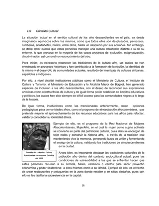 4.5.       Contexto Cultural

La situación actual en el sentido cultural de los afro descendientes en el país, va desde
imaginarios equívocos sobre los mismos, como que todos ellos son desplazados, perezosos,
rumberos, analfabetas, brutos, entre otros, hasta un desprecio por sus acciones. Sin embargo,
se debe tener cuenta que estas personas manejan una cultura totalmente distinta a la de su
entorno, lo que provoca en la mayoría de los casos procesos de exclusión, estigmatización,
discriminación así como el no reconocimiento del otro.

Para iniciar, es necesario reconocer las tradiciones de la cultura afro, las cuales se han
enmarcado en procesos históricos y han contribuido a la formación de la nación, la identidad de
la misma y el desarrollo de comunidades actuales, resultado del mestizaje de culturas africanas,
españolas e indígenas.

Por ello, a nivel distrital instituciones públicas como el Ministerio de Cultura, el Instituto de
Cultura y Turismo, el Ministerio de Educación y la Alcaldía Mayor de Bogotá, han generado
espacios de inclusión a los afro descendientes, con el deseo de reconocer sus expresiones
artísticas como constructoras de cultura y de igual forma poder colaborar en ámbitos educativos
y políticos, los cuales han sido siempre de difícil acceso para las comunidades negras a lo largo
de la historia.

De igual forma, instituciones como las mencionadas anteriormente, crean           opciones
pedagógicas para comunidades afros, como el programa de etnoeduación afrocolombiana, que
pretende mejorar el aprovechamiento de los recursos educativos para los afros para reforzar,
validar y consolidar su identidad étnica.

                                  Ejemplo de ello, es el programa de la Red Nacional de Mujeres
                                  Afrocolombianas, MujerAfro, en el cual la mujer como sujeto activista
                                  se convierte en parte del patrimonio cultural, pues ellas se encargan de
                                  tejer redes y construir la historia afro, a través de la tradición oral
                                  manteniendo viva la memoria, generando lazos de unión y fomentando
                                  el arraigo de la cultura, validando las tradiciones de afrodescendientes
                                       en la ciudad.

   Tomado de La Revista Cultura Ahora bien, es importante destacar las tradiciones culturales de la
 Participativa Encontrarte. Octubre
                                población afro dentro del contexto sociocultural actual, pues las
               del 2009
                                condiciones de vulnerabilidad a las que se enfrentan hacen que
estas personas recurran a su comida, bailes, vestuario o cantos para sacar provecho
económico y poder sostenerse a ellos mismos como a su familia. Ejemplo de ello, es el hecho
de crear restaurantes y peluquerías en la zona donde residen o en sitios aledaños, pues con
ello se les facilita la sobrevivencia en la capital.


                                                        16
 
