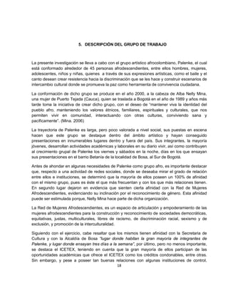 5. DESCRIPCIÓN DEL GRUPO DE TRABAJO



La presente investigación se lleva a cabo con el grupo artístico afrocolombiano, Palenke, el cual
está conformado alrededor de 45 personas afrodescendientes, entre ellos hombres, mujeres,
adolescentes, niños y niñas, quienes a través de sus expresiones artísticas, como el baile y el
canto desean crear resistencia hacia la discriminación que se les hace y construir escenarios de
intercambio cultural donde se promueva la paz como herramienta de convivencia ciudadana.

La conformación de dicho grupo se produce en el año 2000, a la cabeza de Alba Nelly Mina,
una mujer de Puerto Tejada (Cauca), quien se traslada a Bogotá en el año de 1989 y años más
tarde toma la iniciativa de crear dicho grupo, con el deseo de “mantener viva la identidad del
pueblo afro, manteniendo los valores étnicos, familiares, espirituales y culturales, que nos
permiten vivir en comunidad, interactuando con otras culturas, conviviendo sana y
pacíficamente”. (Mina. 2006)

La trayectoria de Palenke es larga, pero poco valorada a nivel social, sus puestas en escena
hacen que este grupo se destaque dentro del ámbito artístico y hayan conseguido
presentaciones en innumerables lugares dentro y fuera del país. Sus integrantes, la mayoría
jóvenes, desarrollan actividades académicas y laborales en su diario vivir, así como contribuyen
al crecimiento grupal de Palenke los viernes y sábados en la noche, días en los que ensayan
sus presentaciones en el barrio Betanía de la localidad de Bosa, al Sur de Bogotá.

Antes de ahondar en algunas necesidades de Palenke como grupo afro, es importante destacar
que, respecto a una actividad de redes sociales, donde se deseaba mirar el grado de relación
entre ellos e instituciones, se determinó que la mayoría de ellos poseen un 100% de afinidad
con el mismo grupo, pues es éste el que más frecuentan y con los que más relaciones tienen.
En segundo lugar dejaron en evidencia que sienten cierta afinidad con la Red de Mujeres
Afrodescendientes, evidenciando su inclinación por el reconocimiento de género. Esta afinidad
puede ser estimulada porque, Nelly Mina hace parte de dicha organización.

La Red de Mujeres Afrodescendientes, es un espacio de articulación y empoderamiento de las
mujeres afrodescendientes para la construcción y reconocimiento de sociedades democráticas,
equitativas, justas, multiculturales, libres de racismo, de discriminación racial, sexismo y de
exclusión, y promoción de la interculturalidad.

Siguiendo con el ejercicio, cabe resaltar que los mismos tienen afinidad con la Secretaria de
Cultura y con la Alcaldía de Bosa “lugar donde habitan la gran mayoría de integrantes de
Palenke, y lugar donde ensayan tres días a la semana”, por último, pero no menos importante,
se destaca el ICETEX, teniendo en cuenta que la gran mayoría de ellos participan de las
oportunidades académicas que ofrece el ICETEX como los créditos condonables, entre otras.
Sin embargo, y pese a poseer tan buenas relaciones con algunas instituciones de control,
                                              18
 