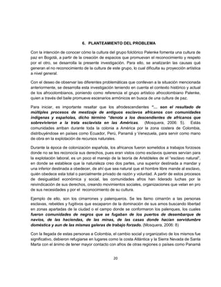 6. PLANTEAMIENTO DEL PROBLEMA

Con la intención de conocer cómo la cultura del grupo folclórico Palenke fomenta una cultura de
paz en Bogotá, a partir de la creación de espacios que promuevan el reconocimiento y respeto
por el otro, se desarrolla la presente investigación. Para ello, se analizarán las causas qué
generan el no reconocimiento de la cultura de este grupo, lo cual dificulta su proyección artística
a nivel general.

Con el deseo de observar las diferentes problemáticas que conllevan a la situación mencionada
anteriormente, se desarrolla esta investigación teniendo en cuenta el contexto histórico y actual
de los afrocolombianos, poniendo como referencia el grupo artístico afrocolombiano Palenke,
quien a través del baile promueve escenarios armónicos en busca de una cultura de paz.

Para iniciar, es importante resaltar que los afrodescendientes “… son el resultado de
múltiples procesos de mestizaje de antiguos esclavos africanos con comunidades
indígenas y españolas, dicho término “denota a los descendientes de africanos que
sobrevivieron a la trata esclavista en las Américas. (Mosquera, 2006: 5). Estás
comunidades arriban durante toda la colonia a América por la zona costera de Colombia,
distribuyéndose en países como Ecuador, Perú, Panamá y Venezuela, para servir como mano
de obra en la explotación de recursos naturales.

Durante la época de colonización española, los africanos fueron sometidos a trabajos forzosos
donde no se les reconocía sus derechos, pues eran vistos como esclavos quienes servían para
la explotación laboral, es un poco el manejo de la teoría de Aristóteles de el “esclavo natural”,
en donde se establece que la naturaleza creo dos partes, una superior destinada a mandar y
una inferior destinada a obedecer, de ahí que sea natural que el hombre libre mande al esclavo,
quién obedece esta total o parcialmente privado de razón y voluntad. A partir de estos procesos
de desigualdad económica y social, las comunidades afros han liderado luchas por la
reivindicación de sus derechos, creando movimientos sociales, organizaciones que velan en pro
de sus necesidades y por el reconocimiento de su cultura.

Ejemplo de ello, son los cimarrones y palenqueros. Se les llamo cimarrón a las personas
esclavas, rebeldes y fugitivos que escaparon de la dominación de sus amos buscando libertad
en zonas apartadas de la ciudad o el campo donde se conformaron los palenques, los cuales
fueron comunidades de negros que se fugaban de los puertos de desembarque de
navíos, de las haciendas, de las minas, de las casas donde hacían servidumbre
doméstica y aun de las mismas galeras de trabajo forzado. (Mosquera, 2006: 8)

Con la llegada de estas personas a Colombia, el cambio social y organizativo de los mismos fue
significativo, debieron refugiarse en lugares como la costa Atlántica y la Sierra Nevada de Santa
Marta con el ánimo de tener mayor contacto con afros de otras regiones o países como Panamá


                                                20
 