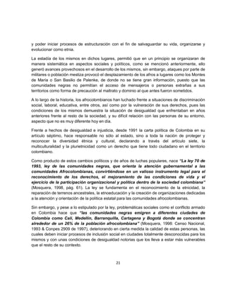 y poder iniciar procesos de estructuración con el fin de salvaguardar su vida, organizarse y
evolucionar como etnia.

La estadía de los mismos en dichos lugares, permitió que en un principio se organizaran de
manera sistemática en aspectos sociales y políticos, como se mencionó anteriormente, ello
generó avances provechosos en el desarrollo de los mismos, sin embargo, ataques por parte de
militares o población mestiza provocó el desplazamiento de los afros a lugares como los Montes
de María o San Basilio de Palenke, de donde no se tiene gran información, puesto que las
comunidades negras no permitían el acceso de mensajeros o personas extrañas a sus
territorios como forma de precaución al maltrato y dominio al que antes fueron sometidos.

A lo largo de la historia, los afrocolombianos han luchado frente a situaciones de discriminación
social, laboral, educativa, entre otros, así como por la vulneración de sus derechos, pues las
condiciones de los mismos demuestra la situación de desigualdad que enfrentaban en años
anteriores frente al resto de la sociedad, y su difícil relación con las personas de su entorno,
aspecto que no es muy diferente hoy en día.

Frente a hechos de desigualdad e injusticia, desde 1991 la carta política de Colombia en su
artículo séptimo, hace responsable no sólo al estado, sino a toda la nación de proteger y
reconocer la diversidad étnica y cultural, declarando a través del artículo siete, la
multiculturalidad y la plurietnicidad como un derecho que tiene todo ciudadano en el territorio
colombiano.

Como producto de estos cambios políticos y de años de luchas populares, nace “La ley 70 de
1993, ley de las comunidades negras, que orienta la atención gubernamental a las
comunidades Afrocolombianas, convirtiéndose en un valioso instrumento legal para el
reconocimiento de los derechos, el mejoramiento de las condiciones de vida y el
ejercicio de la participación organizacional y política dentro de la sociedad colombiana”
(Mosquera, 1998, pág. 61). La ley se fundamenta en el reconocimiento de la etnicidad, la
reparación de terrenos ancestrales, la etnoeducación y la creación de organizaciones dedicadas
a la atención y orientación de la política estatal para las comunidades afrocolombianas.

Sin embargo, y pese a lo estipulado por la ley, problemáticas sociales como el conflicto armado
en Colombia hace que “las comunidades negras emigren a diferentes ciudades de
Colombia como Cali, Medellín, Barranquilla, Cartagena y Bogotá donde se concentran
alrededor de un 26% de la población afrocolombiana” (Mosquera, 1998: Censo Nacional,
1993 & Conpes 2909 de 1997), deteriorando en cierta medida la calidad de estas personas, las
cuales deben iniciar procesos de inclusión social en ciudades totalmente desconocidas para los
mismos y con unas condiciones de desigualdad notorias que los lleva a estar más vulnerables
que el resto de su contexto.



                                               21
 