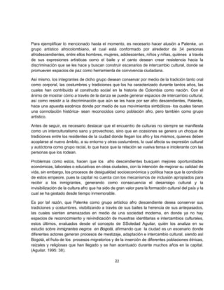 Para ejemplificar lo mencionado hasta el momento, es necesario hacer alusión a Palenke, un
grupo artístico afrocolombiano, el cual está conformado por alrededor de 34 personas
afrodescendientes, entre ellos hombres, mujeres, adolescentes, niños y niñas, quiénes a través
de sus expresiones artísticas como el baile y el canto desean crear resistencia hacia la
discriminación que se les hace y buscan construir escenarios de intercambio cultural, donde se
promueven espacios de paz como herramienta de convivencia ciudadana.

Así mismo, los integrantes de dicho grupo desean conservar por medio de la tradición tanto oral
como corporal, las costumbres y tradiciones que los ha caracterizado durante tantos años, las
cuales han contribuido al constructo social en la historia de Colombia como nación. Con el
ánimo de mostrar cómo a través de la danza se puede generar espacios de intercambio cultural,
así como resistir a la discriminación que aún se les hace por ser afro descendientes, Palenke,
hace una apuesta escénica donde por medio de sus movimientos simbólicos- los cuales tienen
una connotación histórica- sean reconocidos como población afro, pero también como grupo
artístico.

Antes de seguir, es necesario destacar que el encuentro de culturas no siempre se manifiesta
como un interculturalismo sano y provechoso, sino que en ocasiones se genera un choque de
tradiciones entre los residentes de la ciudad donde llegan los afro y los mismos, quienes deben
acoplarse al nuevo ámbito, a su entorno y otras costumbres, lo cual afecta su expresión cultural
y autóctona como grupo racial, lo que hace que la relación se vuelva tensa e intolerante con las
personas que los rodean.

Problemas como estos, hacen que los afro descendientes busquen mejores oportunidades
económicas, laborales o educativas en otras ciudades, con la intención de mejorar su calidad de
vida, sin embargo, los procesos de desigualdad socioeconómica y política hace que la condición
de estos empeore, pues la capital no cuenta con los mecanismos de inclusión apropiados para
recibir a los inmigrantes, generando como consecuencia el desarraigo cultural y la
invisibilización de la cultura afro que ha sido de gran valor para la formación cultural del país y la
cual se ha gestado desde tiempo inmemorable.

Es por tal razón, que Palenke como grupo artístico afro descendiente desea conservar sus
tradiciones y costumbres, visibilizando a través de sus bailes la herencia de sus antepasados,
las cuales sienten amenazadas en medio de una sociedad moderna, en donde ya no hay
espacios de reconocimiento y reivindicación de muestras identitarias e intercambios culturales,
estos últimos, evaluados desde el concepto de SSoledad Aguilar, quién los analiza en su
estudio sobre inmigrantes negros en Bogotá, afirmando que la ciudad es un escenario donde
diferentes actores generan procesos de mestizaje, adaptación e intercambio cultural, siendo así
Bogotá, el fruto de los procesos migratorios y de la inserción de diferentes poblaciones étnicas,
raizales y religiosas que han llegado y se han acentuado durante muchos años en la capital.
(Aguilar, 1995: 38).

                                                 22
 