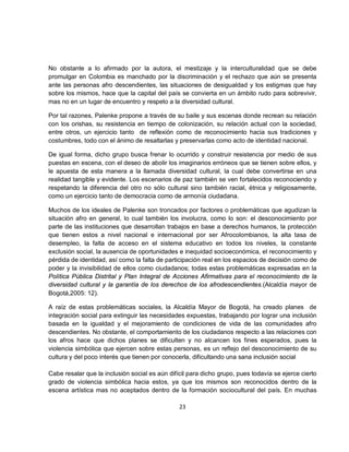 No obstante a lo afirmado por la autora, el mestizaje y la interculturalidad que se debe
promulgar en Colombia es manchado por la discriminación y el rechazo que aún se presenta
ante las personas afro descendientes, las situaciones de desigualdad y los estigmas que hay
sobre los mismos, hace que la capital del país se convierta en un ámbito rudo para sobrevivir,
mas no en un lugar de encuentro y respeto a la diversidad cultural.

Por tal razones, Palenke propone a través de su baile y sus escenas donde recrean su relación
con los orishas, su resistencia en tiempo de colonización, su relación actual con la sociedad,
entre otros, un ejercicio tanto de reflexión como de reconocimiento hacia sus tradiciones y
costumbres, todo con el ánimo de resaltarlas y preservarlas como acto de identidad nacional.

De igual forma, dicho grupo busca frenar lo ocurrido y construir resistencia por medio de sus
puestas en escena, con el deseo de abolir los imaginarios erróneos que se tienen sobre ellos, y
le apuesta de esta manera a la llamada diversidad cultural, la cual debe convertirse en una
realidad tangible y evidente. Los escenarios de paz también se ven fortalecidos reconociendo y
respetando la diferencia del otro no sólo cultural sino también racial, étnica y religiosamente,
como un ejercicio tanto de democracia como de armonía ciudadana.

Muchos de los ideales de Palenke son troncados por factores o problemáticas que agudizan la
situación afro en general, lo cual también los involucra, como lo son: el desconocimiento por
parte de las instituciones que desarrollan trabajos en base a derechos humanos, la protección
que tienen estos a nivel nacional e internacional por ser Afrocolombianos, la alta tasa de
desempleo, la falta de acceso en el sistema educativo en todos los niveles, la constante
exclusión social, la ausencia de oportunidades e inequidad socioeconómica, el reconocimiento y
pérdida de identidad, así como la falta de participación real en los espacios de decisión como de
poder y la invisibilidad de ellos como ciudadanos; todas estas problemáticas expresadas en la
Política Pública Distrital y Plan Integral de Acciones Afirmativas para el reconocimiento de la
diversidad cultural y la garantía de los derechos de los afrodescendientes.(Alcaldía mayor de
Bogotá,2005: 12).

A raíz de estas problemáticas sociales, la Alcaldía Mayor de Bogotá, ha creado planes de
integración social para extinguir las necesidades expuestas, trabajando por lograr una inclusión
basada en la igualdad y el mejoramiento de condiciones de vida de las comunidades afro
descendientes. No obstante, el comportamiento de los ciudadanos respecto a las relaciones con
los afros hace que dichos planes se dificulten y no alcancen los fines esperados, pues la
violencia simbólica que ejercen sobre estas personas, es un reflejo del desconocimiento de su
cultura y del poco interés que tienen por conocerla, dificultando una sana inclusión social

Cabe resalar que la inclusión social es aún difícil para dicho grupo, pues todavía se ejerce cierto
grado de violencia simbólica hacia estos, ya que los mismos son reconocidos dentro de la
escena artística mas no aceptados dentro de la formación sociocultural del país. En muchas

                                                23
 